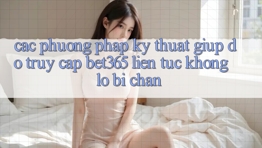 Các phương pháp kỹ thuật giúp đỡ truy cập bet365 liên tục, không lo bị chặn