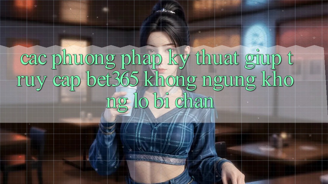 Các phương pháp kỹ thuật giúp truy cập bet365 không ngừng, không lo bị chặn