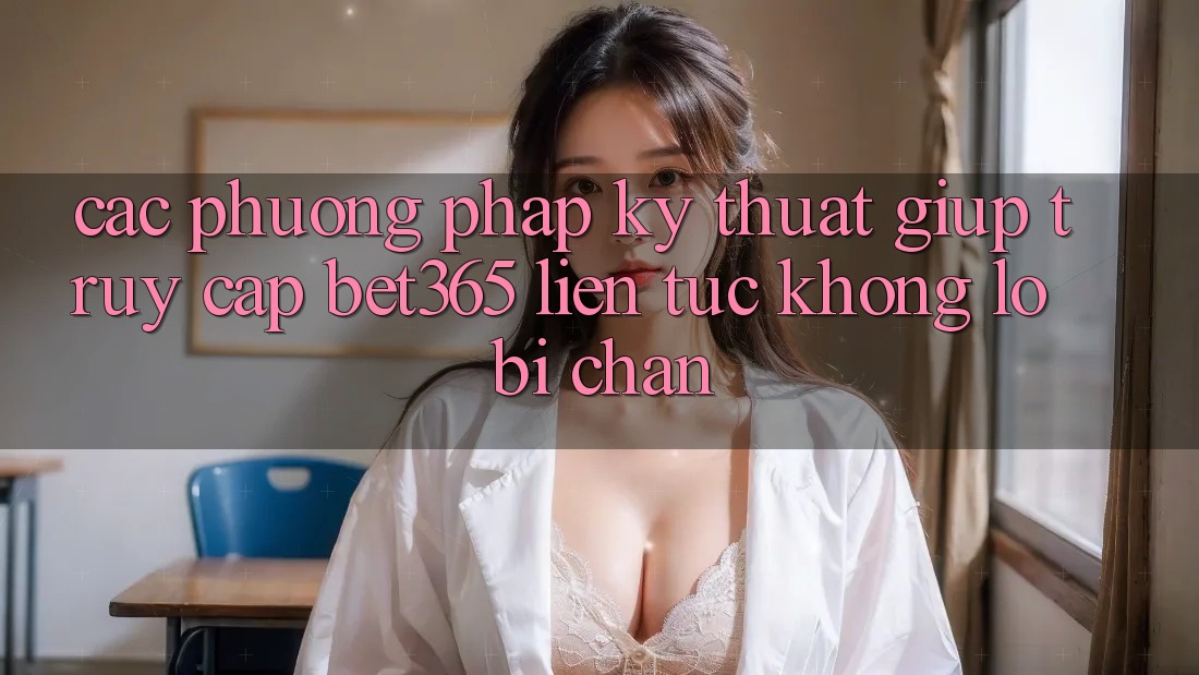 Các phương pháp kỹ thuật giúp truy cập bet365 liên tục, không lo bị chặn