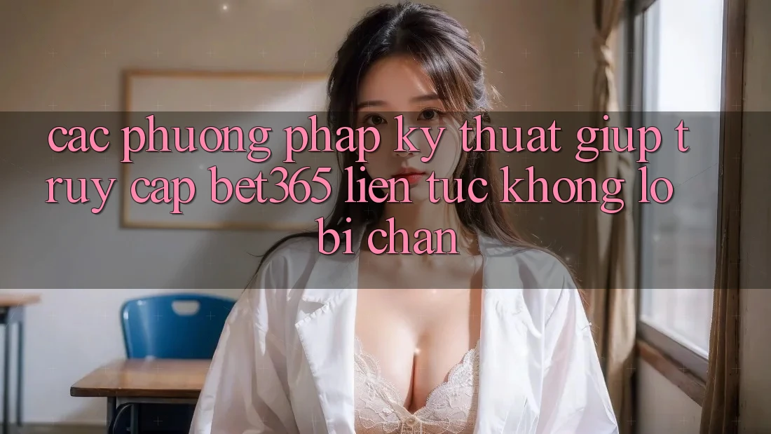 Các phương pháp kỹ thuật giúp truy cập bet365 liên tục, không lo bị chặn
