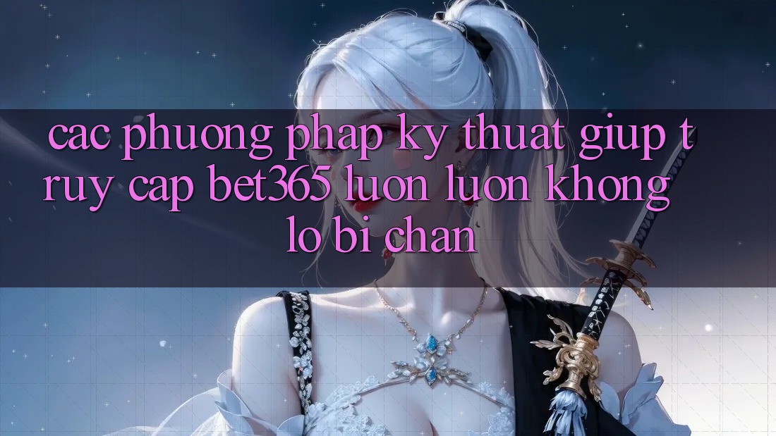 Các phương pháp kỹ thuật giúp truy cập bet365 luôn luôn, không lo bị chặn