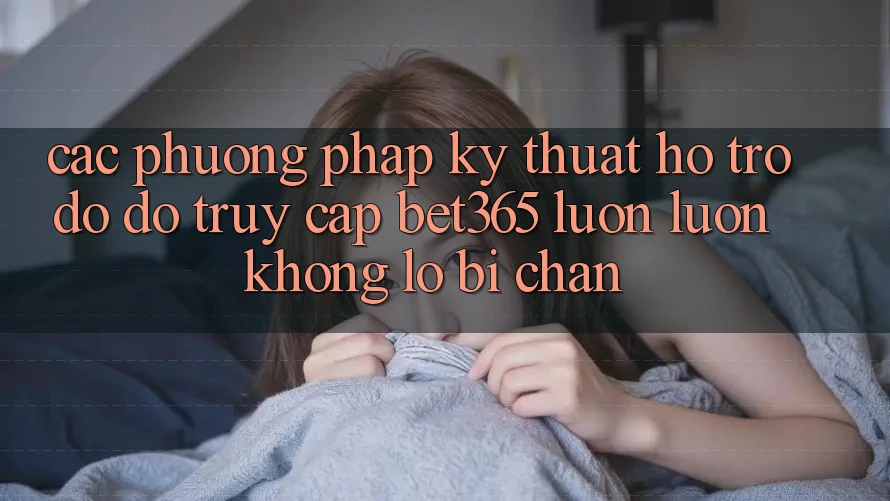Các phương pháp kỹ thuật hỗ trợ đỡ đỡ truy cập bet365 luôn luôn, không lo bị chặn