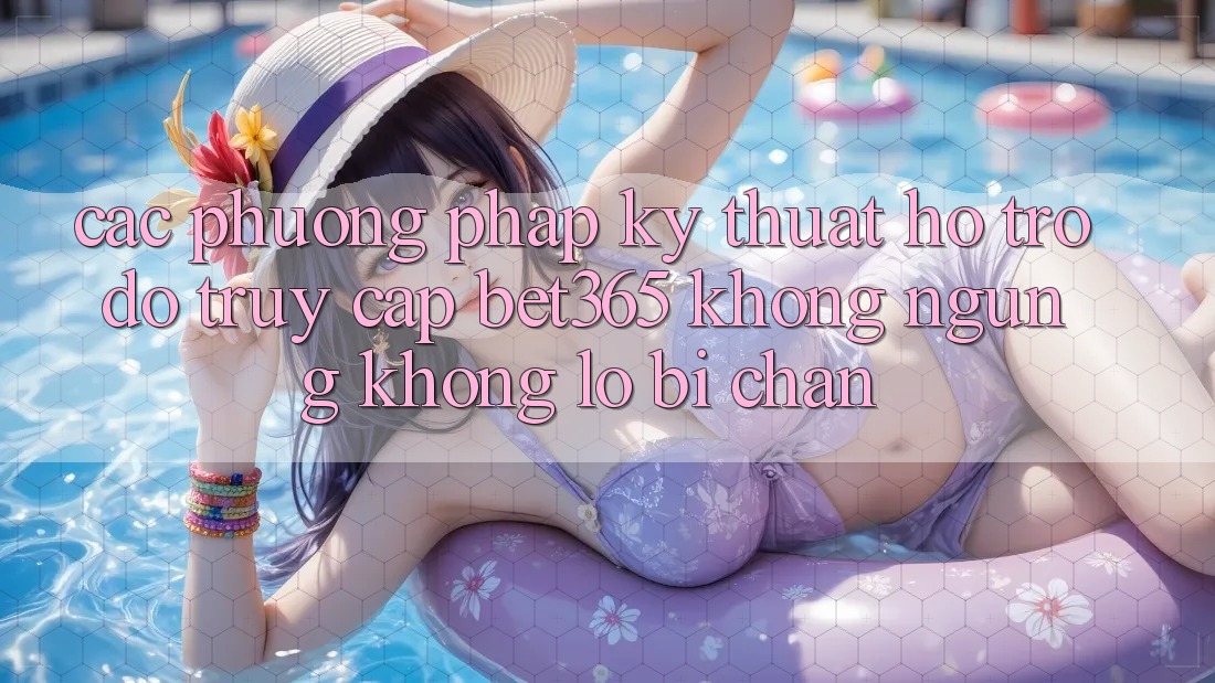 Các phương pháp kỹ thuật hỗ trợ đỡ truy cập bet365 không ngừng, không lo bị chặn