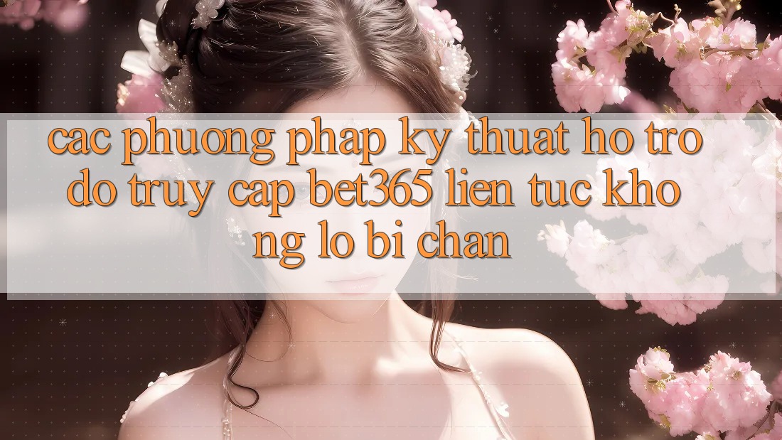 Các phương pháp kỹ thuật hỗ trợ đỡ truy cập bet365 liên tục, không lo bị chặn