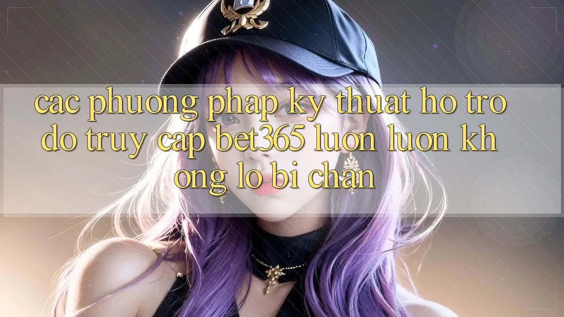 Các phương pháp kỹ thuật hỗ trợ đỡ truy cập bet365 luôn luôn, không lo bị chặn