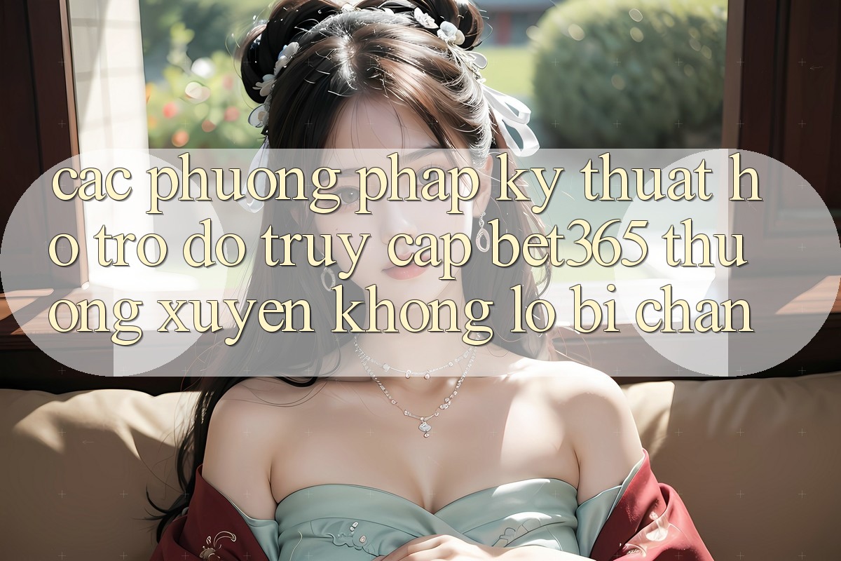 Các phương pháp kỹ thuật hỗ trợ đỡ truy cập bet365 thường xuyên, không lo bị chặn