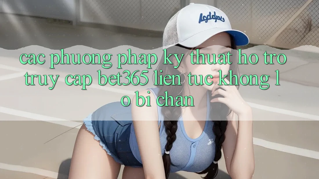 Các phương pháp kỹ thuật hỗ trợ truy cập bet365 liên tục, không lo bị chặn
