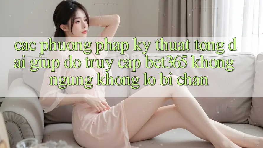 Các phương pháp kỹ thuật tổng đài giúp đỡ truy cập bet365 không ngừng, không lo bị chặn