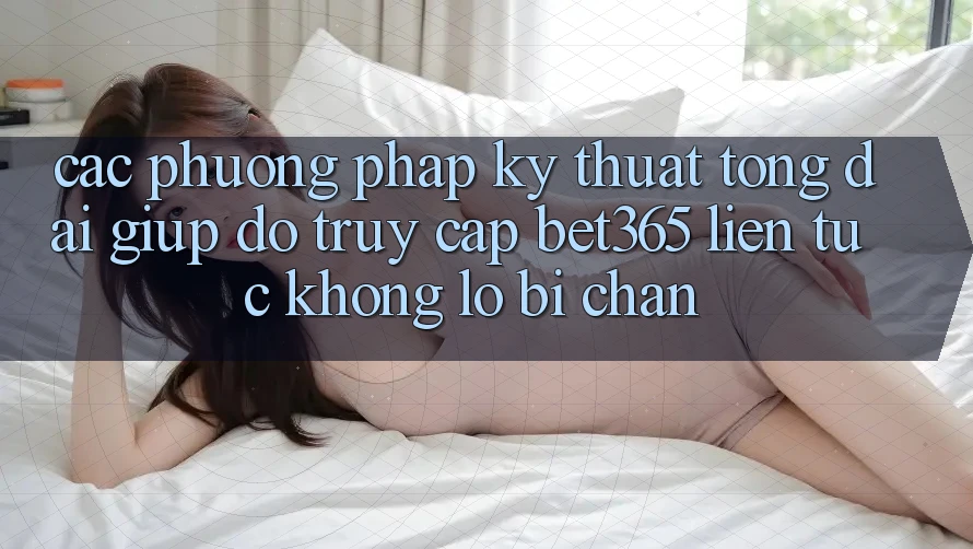 Các phương pháp kỹ thuật tổng đài giúp đỡ truy cập bet365 liên tục, không lo bị chặn