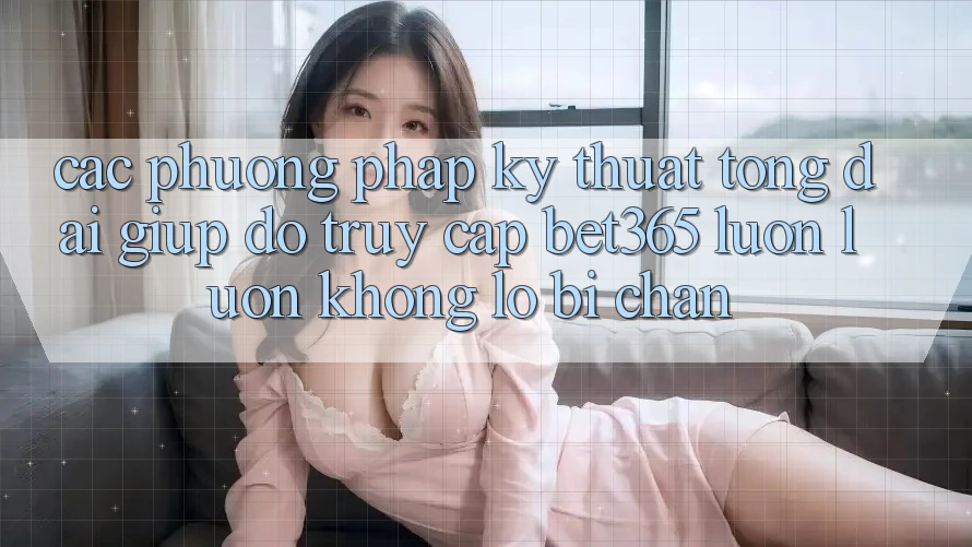 Các phương pháp kỹ thuật tổng đài giúp đỡ truy cập bet365 luôn luôn, không lo bị chặn