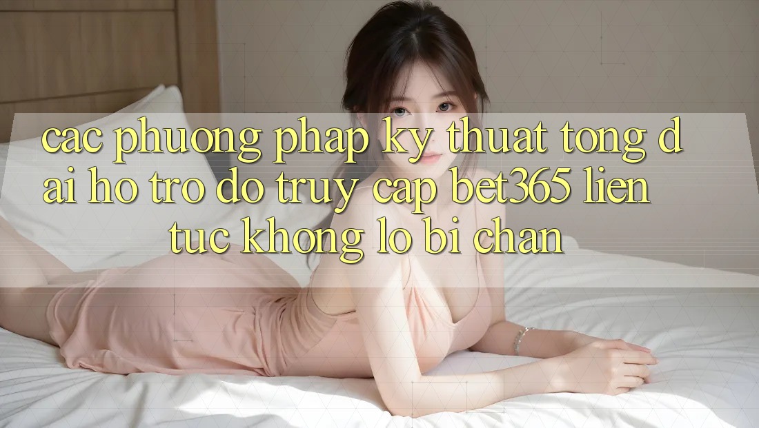 Các phương pháp kỹ thuật tổng đài hỗ trợ đỡ truy cập bet365 liên tục, không lo bị chặn