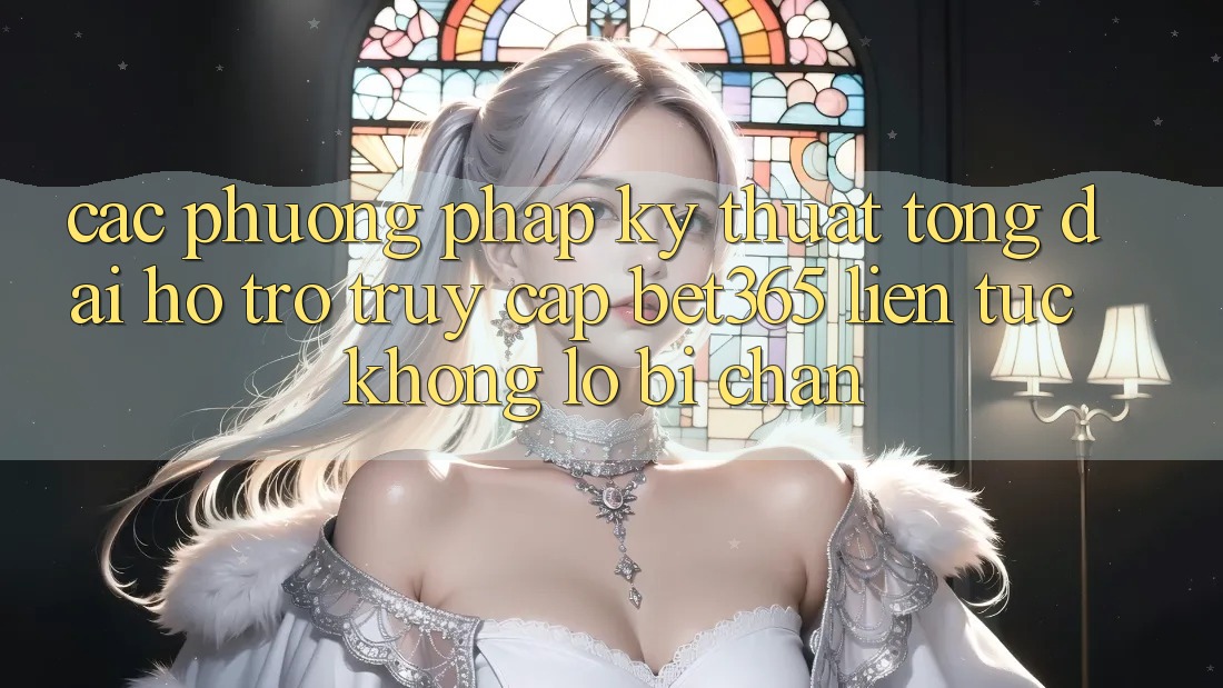 Các phương pháp kỹ thuật tổng đài hỗ trợ truy cập bet365 liên tục, không lo bị chặn