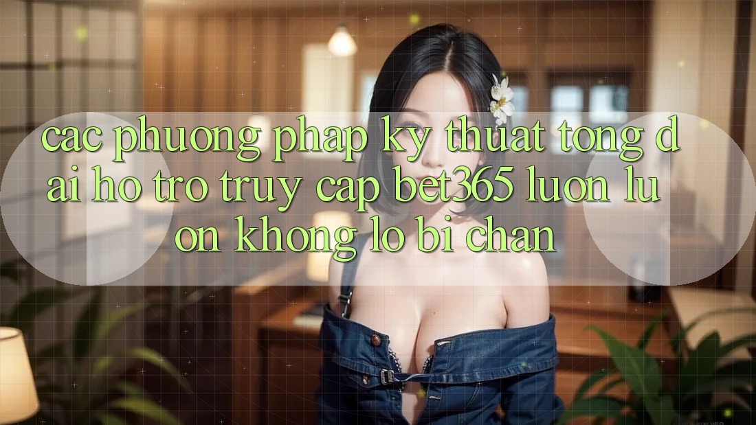 Các phương pháp kỹ thuật tổng đài hỗ trợ truy cập bet365 luôn luôn, không lo bị chặn