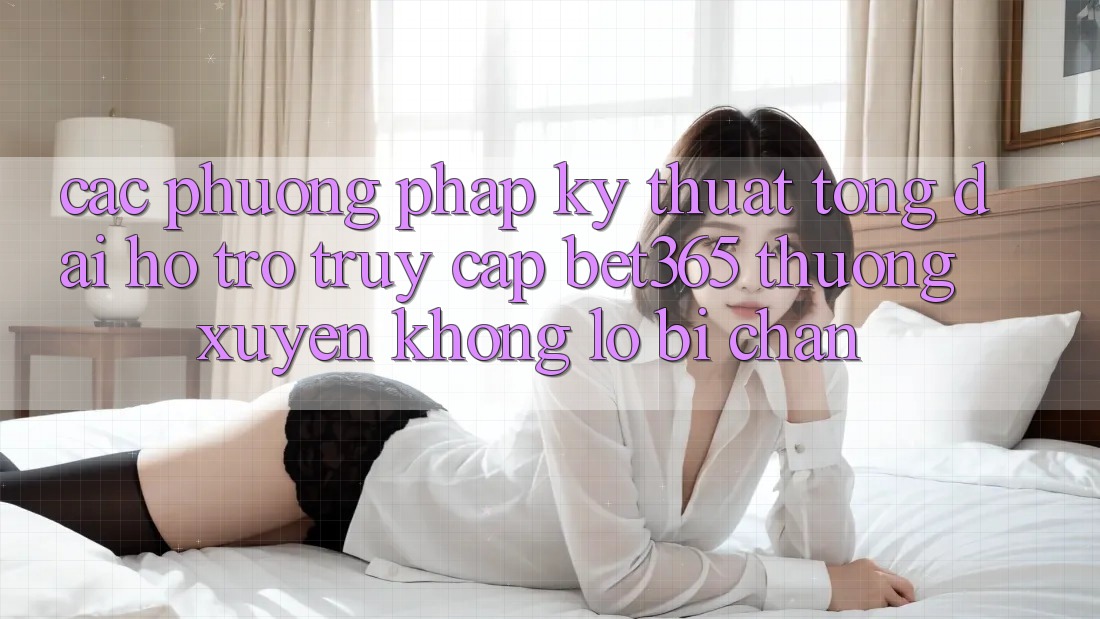 Các phương pháp kỹ thuật tổng đài hỗ trợ truy cập bet365 thường xuyên, không lo bị chặn