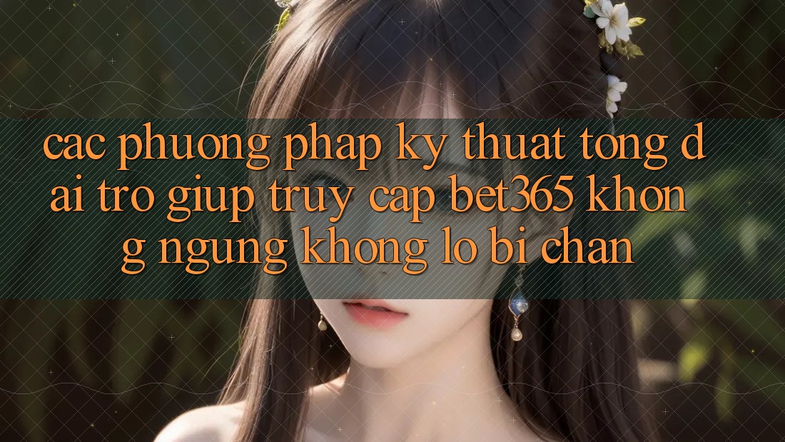 Các phương pháp kỹ thuật tổng đài trợ giúp truy cập bet365 không ngừng, không lo bị chặn