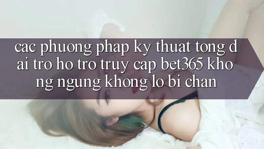 Các phương pháp kỹ thuật tổng đài trợ hỗ trợ truy cập bet365 không ngừng, không lo bị chặn
