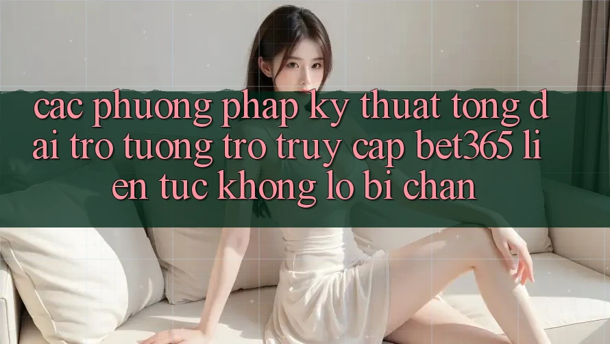 Các phương pháp kỹ thuật tổng đài trợ tương trợ truy cập bet365 liên tục, không lo bị chặn