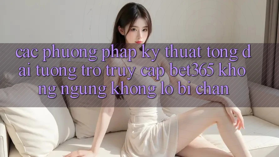 Các phương pháp kỹ thuật tổng đài tương trợ truy cập bet365 không ngừng, không lo bị chặn
