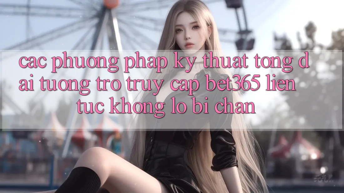 Các phương pháp kỹ thuật tổng đài tương trợ truy cập bet365 liên tục, không lo bị chặn