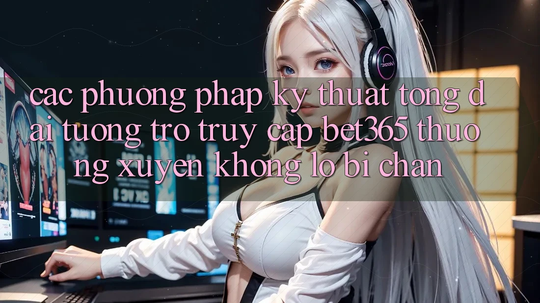 Các phương pháp kỹ thuật tổng đài tương trợ truy cập bet365 thường xuyên, không lo bị chặn
