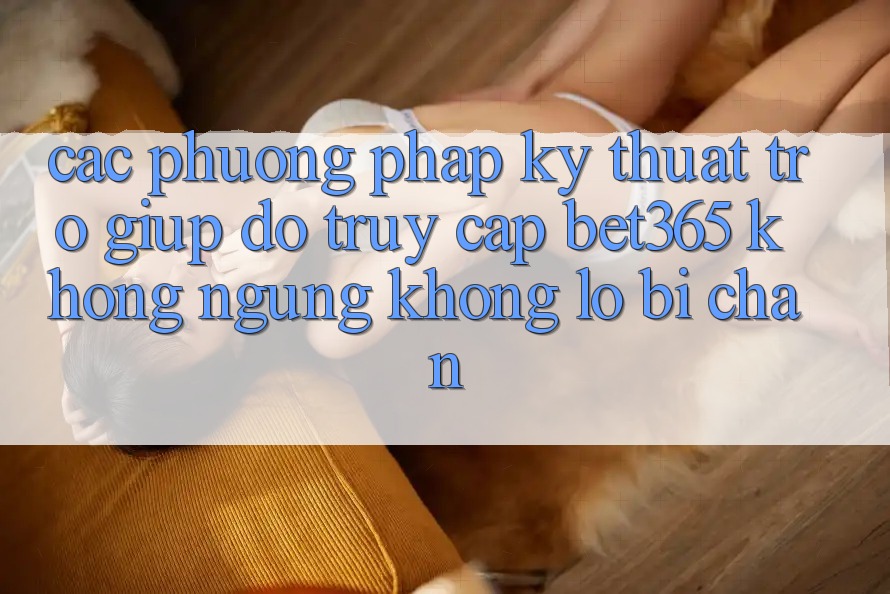 Các phương pháp kỹ thuật trợ giúp đỡ truy cập bet365 không ngừng, không lo bị chặn