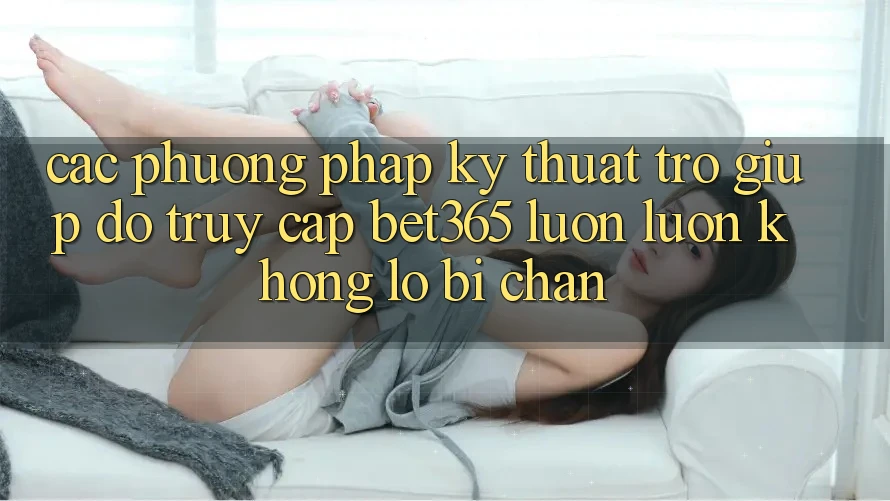 Các phương pháp kỹ thuật trợ giúp đỡ truy cập bet365 luôn luôn, không lo bị chặn