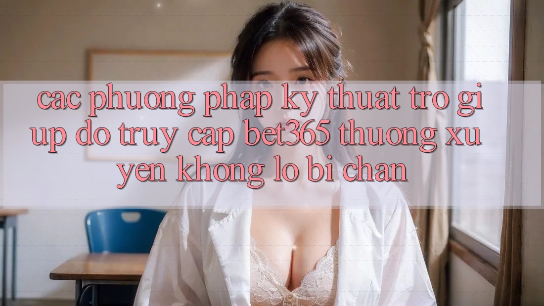 Các phương pháp kỹ thuật trợ giúp đỡ truy cập bet365 thường xuyên, không lo bị chặn