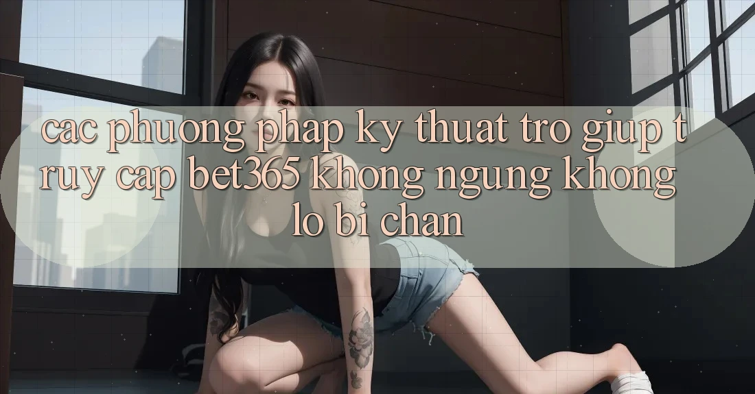 Các phương pháp kỹ thuật trợ giúp truy cập bet365 không ngừng, không lo bị chặn