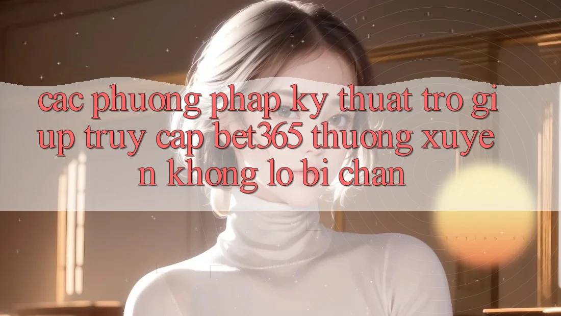 Các phương pháp kỹ thuật trợ giúp truy cập bet365 thường xuyên, không lo bị chặn