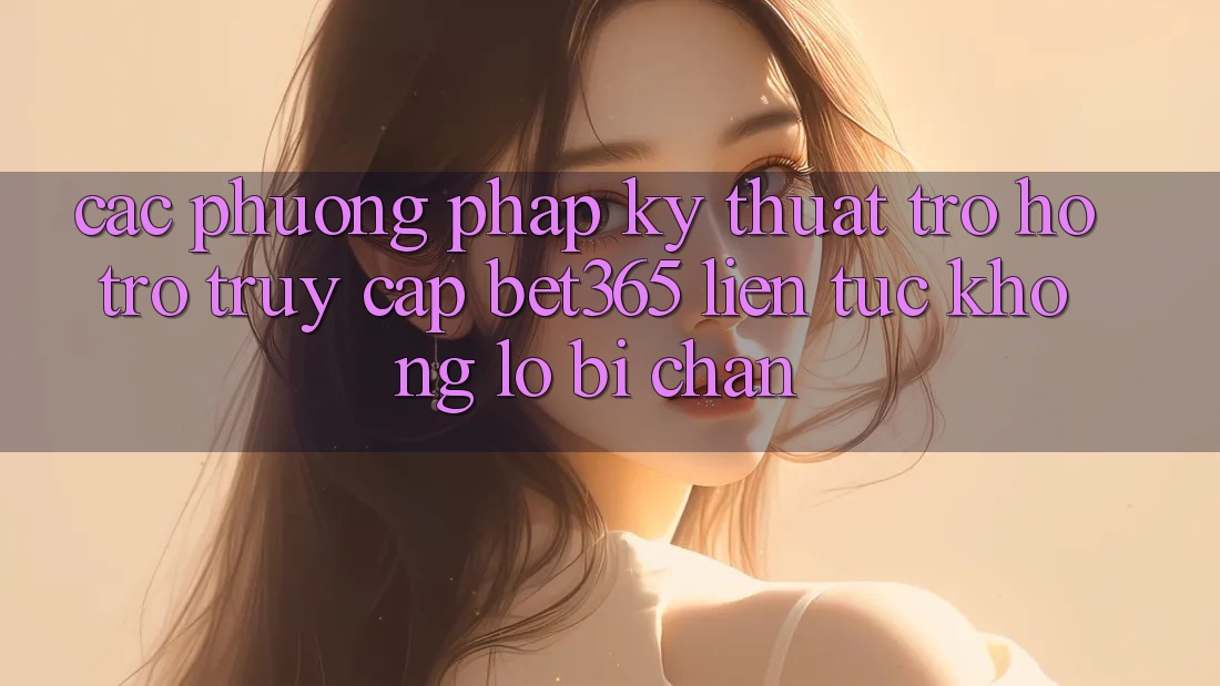 Các phương pháp kỹ thuật trợ hỗ trợ truy cập bet365 liên tục, không lo bị chặn