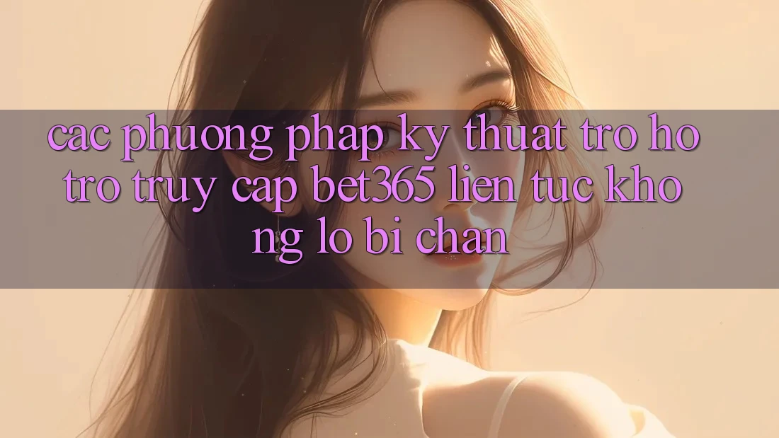 Các phương pháp kỹ thuật trợ hỗ trợ truy cập bet365 liên tục, không lo bị chặn