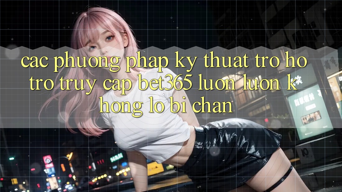 Các phương pháp kỹ thuật trợ hỗ trợ truy cập bet365 luôn luôn, không lo bị chặn