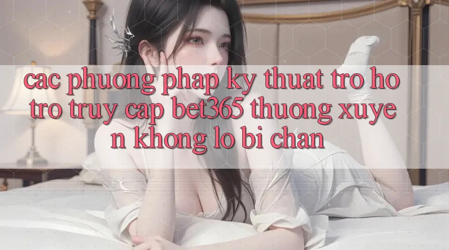 Các phương pháp kỹ thuật trợ hỗ trợ truy cập bet365 thường xuyên, không lo bị chặn