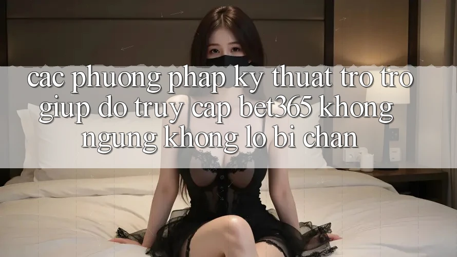 Các phương pháp kỹ thuật trợ trợ giúp đỡ truy cập bet365 không ngừng, không lo bị chặn