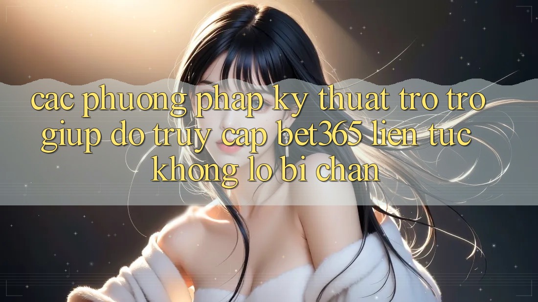 Các phương pháp kỹ thuật trợ trợ giúp đỡ truy cập bet365 liên tục, không lo bị chặn