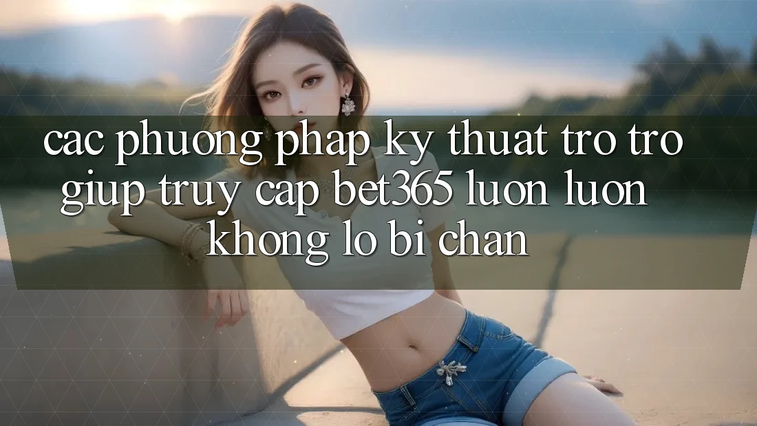 Các phương pháp kỹ thuật trợ trợ giúp truy cập bet365 luôn luôn, không lo bị chặn