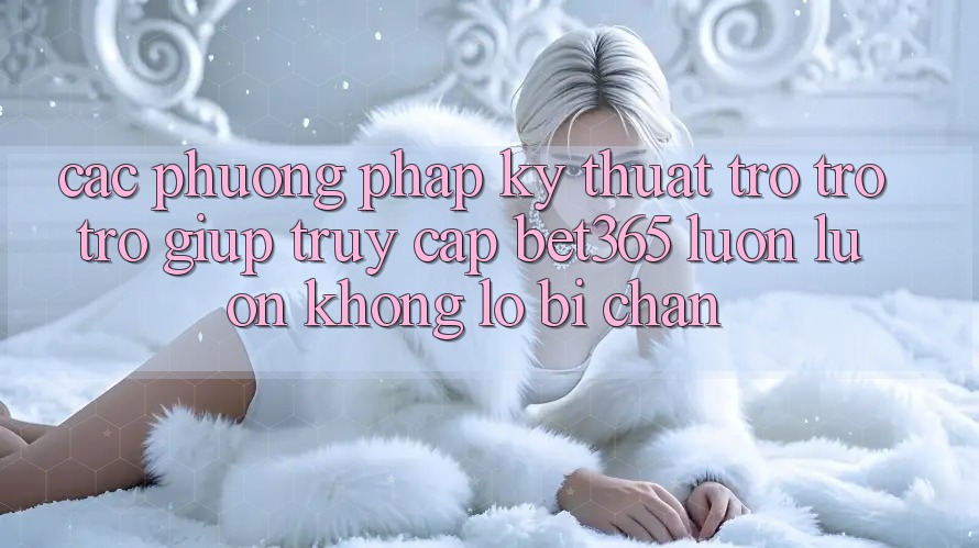 Các phương pháp kỹ thuật trợ trợ trợ giúp truy cập bet365 luôn luôn, không lo bị chặn