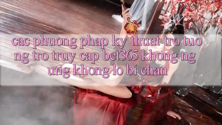 Các phương pháp kỹ thuật trợ tương trợ truy cập bet365 không ngừng, không lo bị chặn