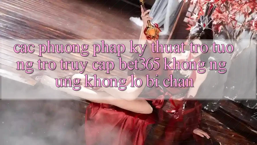 Các phương pháp kỹ thuật trợ tương trợ truy cập bet365 không ngừng, không lo bị chặn
