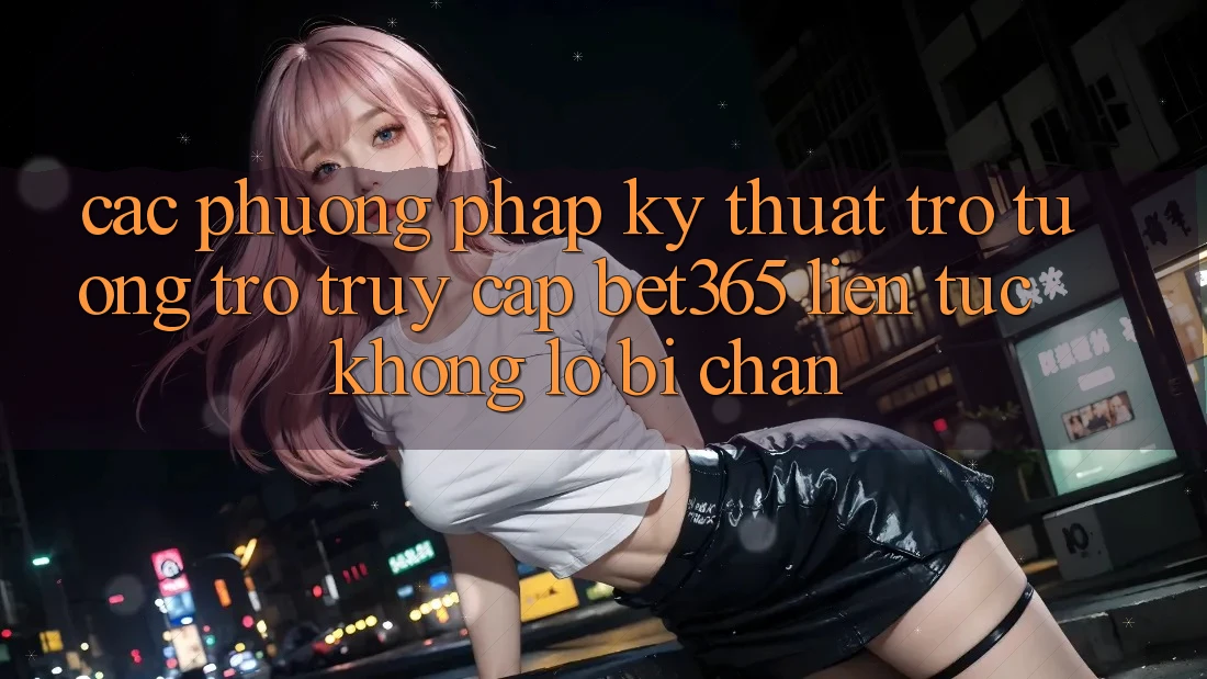 Các phương pháp kỹ thuật trợ tương trợ truy cập bet365 liên tục, không lo bị chặn