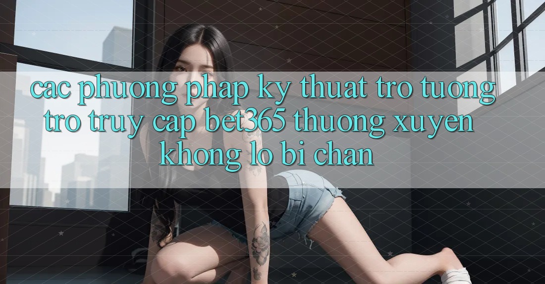 Các phương pháp kỹ thuật trợ tương trợ truy cập bet365 thường xuyên, không lo bị chặn