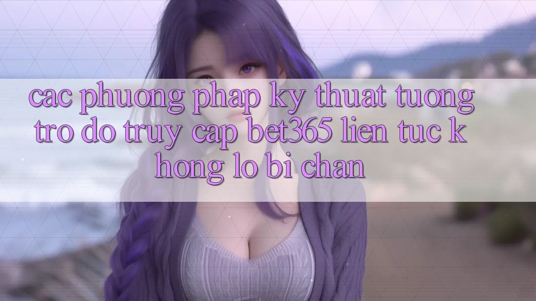 Các phương pháp kỹ thuật tương trợ đỡ truy cập bet365 liên tục, không lo bị chặn