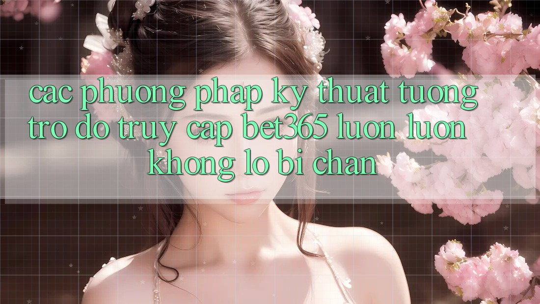 Các phương pháp kỹ thuật tương trợ đỡ truy cập bet365 luôn luôn, không lo bị chặn
