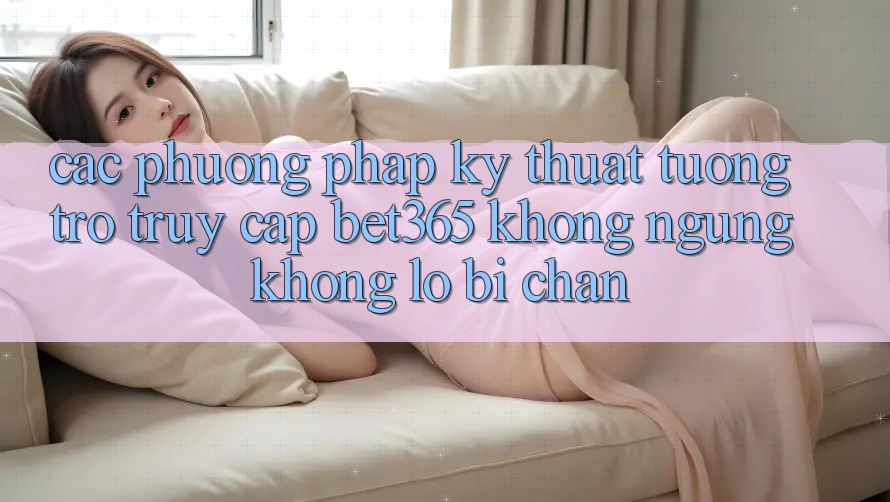 Các phương pháp kỹ thuật tương trợ truy cập bet365 không ngừng, không lo bị chặn