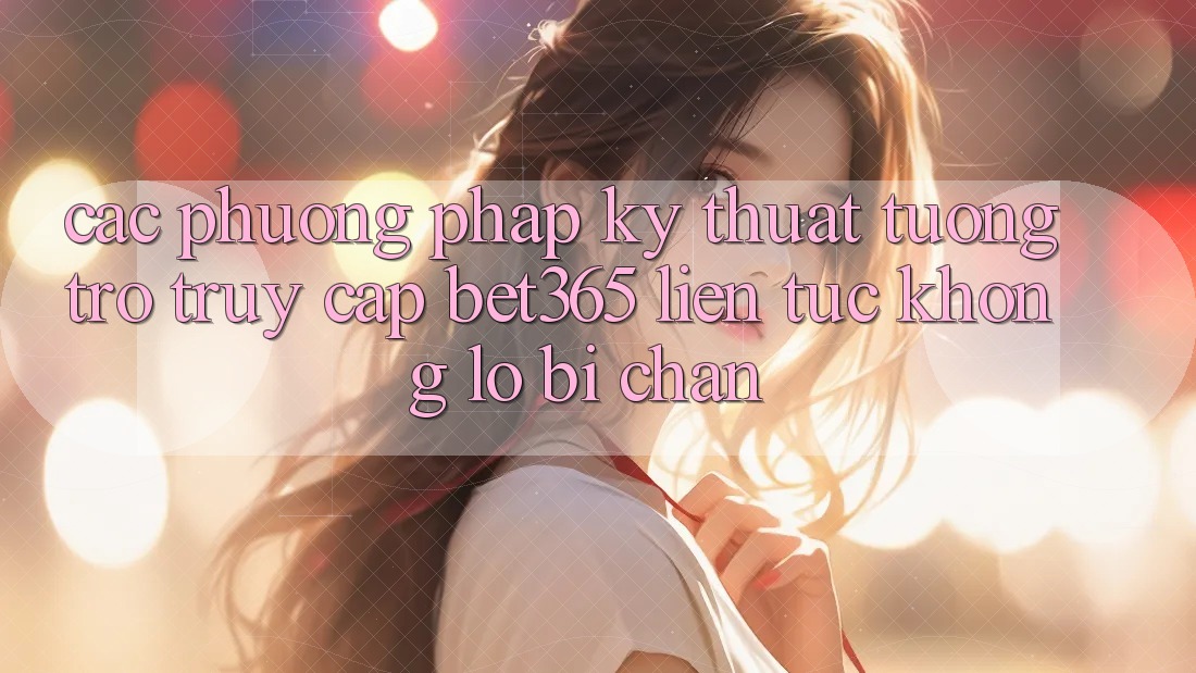 Các phương pháp kỹ thuật tương trợ truy cập bet365 liên tục, không lo bị chặn