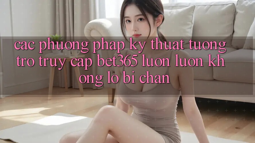 Các phương pháp kỹ thuật tương trợ truy cập bet365 luôn luôn, không lo bị chặn