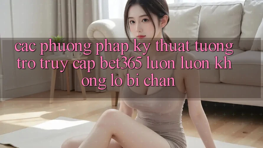 Các phương pháp kỹ thuật tương trợ truy cập bet365 luôn luôn, không lo bị chặn