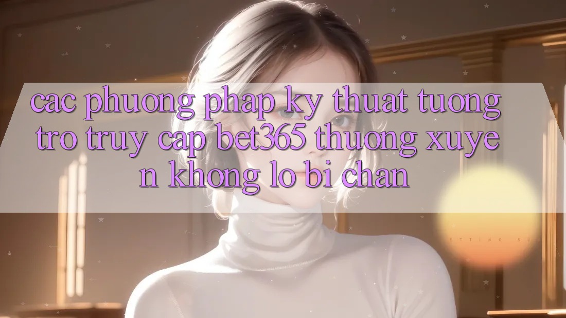Các phương pháp kỹ thuật tương trợ truy cập bet365 thường xuyên, không lo bị chặn