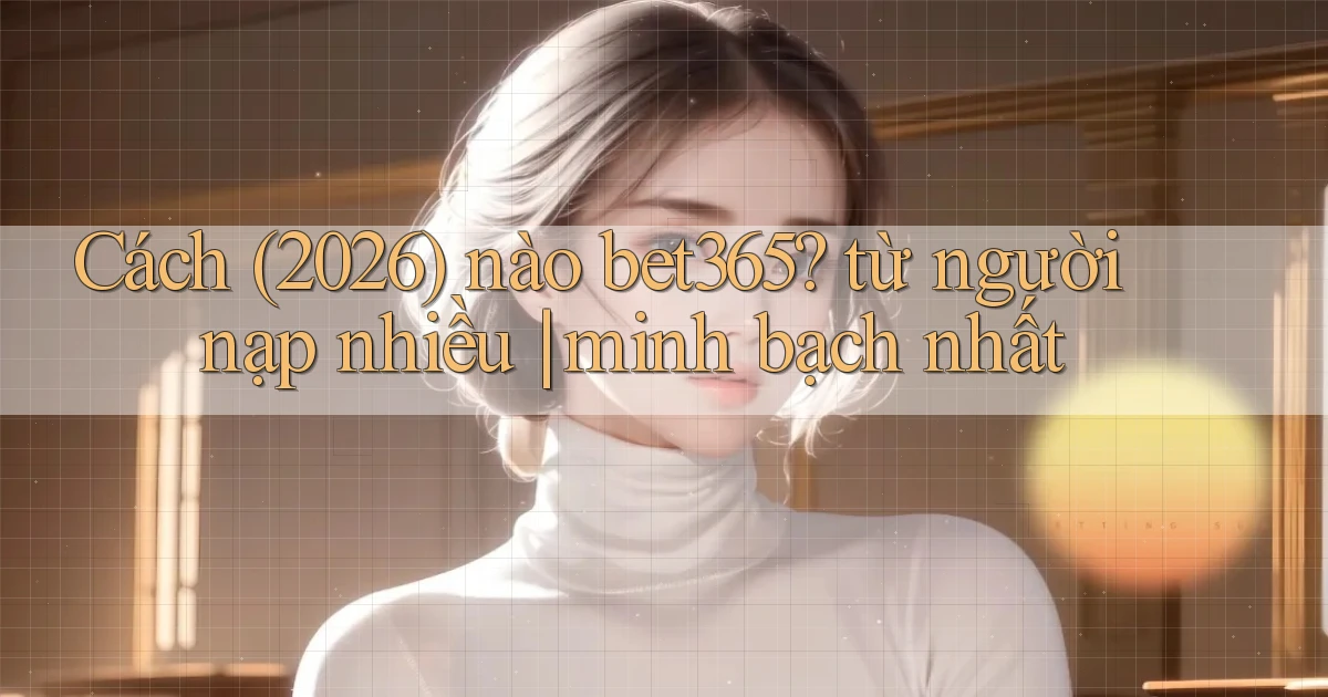 Cách (2026) nào bet365 từ người nạp nhiều minh bạch nhất