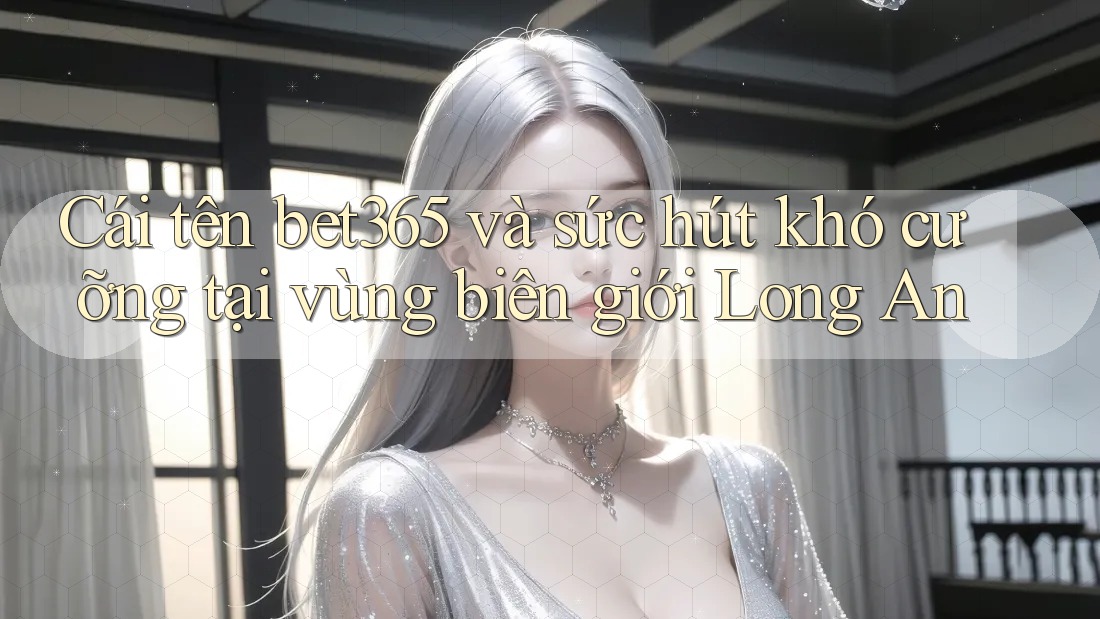 Cái tên bet365 và sức hút khó cưỡng tại vùng biên giới Long An
